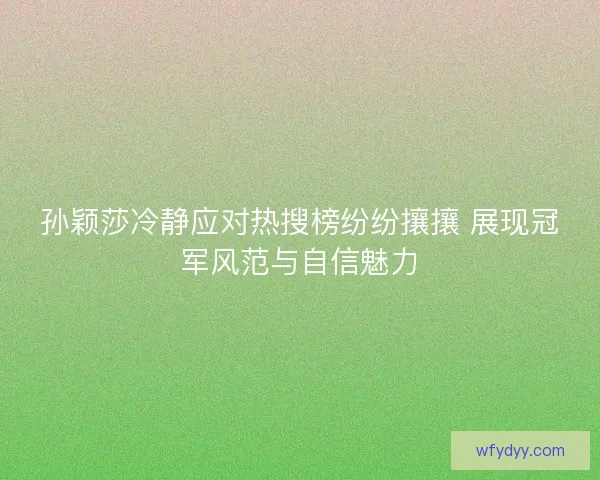 孙颖莎冷静应对热搜榜纷纷攘攘 展现冠军风范与自信魅力