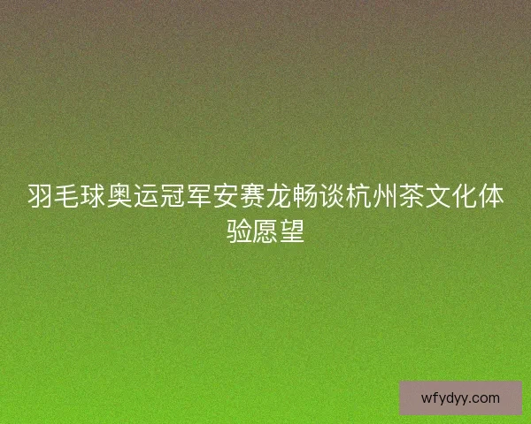 羽毛球奥运冠军安赛龙畅谈杭州茶文化体验愿望