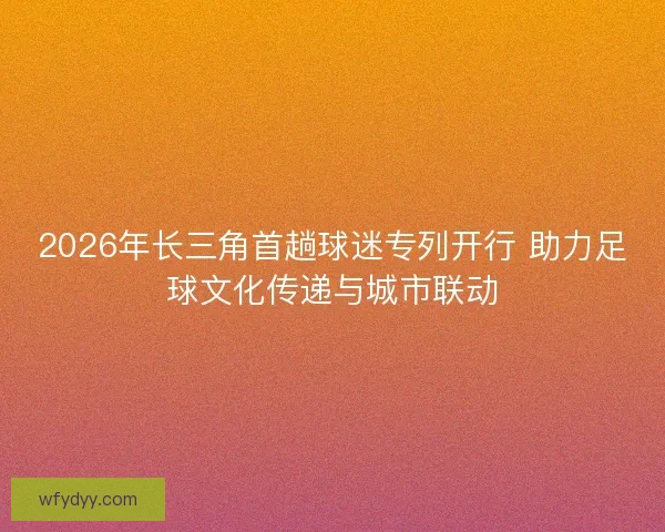 2026年长三角首趟球迷专列开行 助力足球文化传递与城市联动