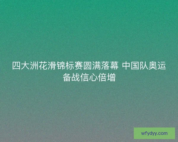 四大洲花滑锦标赛圆满落幕 中国队奥运备战信心倍增