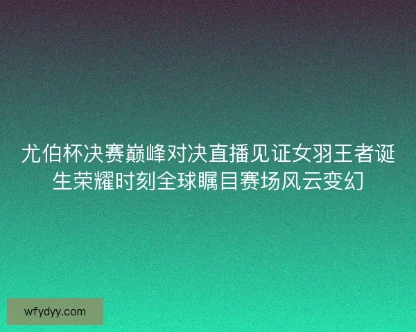 尤伯杯决赛巅峰对决直播见证女羽王者诞生荣耀时刻全球瞩目赛场风云变幻
