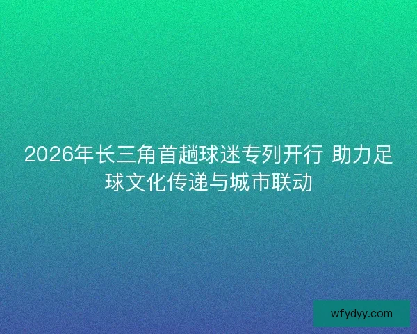 2026年长三角首趟球迷专列开行 助力足球文化传递与城市联动